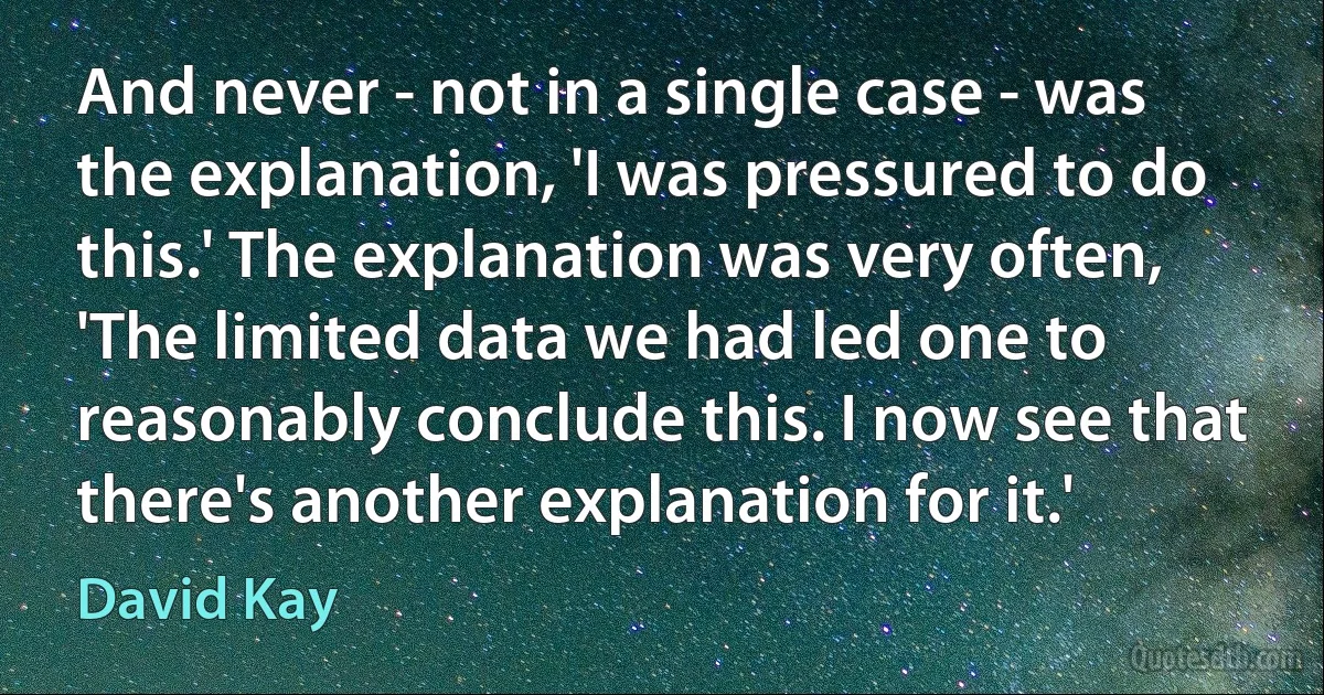 And never - not in a single case - was the explanation, 'I was pressured to do this.' The explanation was very often, 'The limited data we had led one to reasonably conclude this. I now see that there's another explanation for it.' (David Kay)