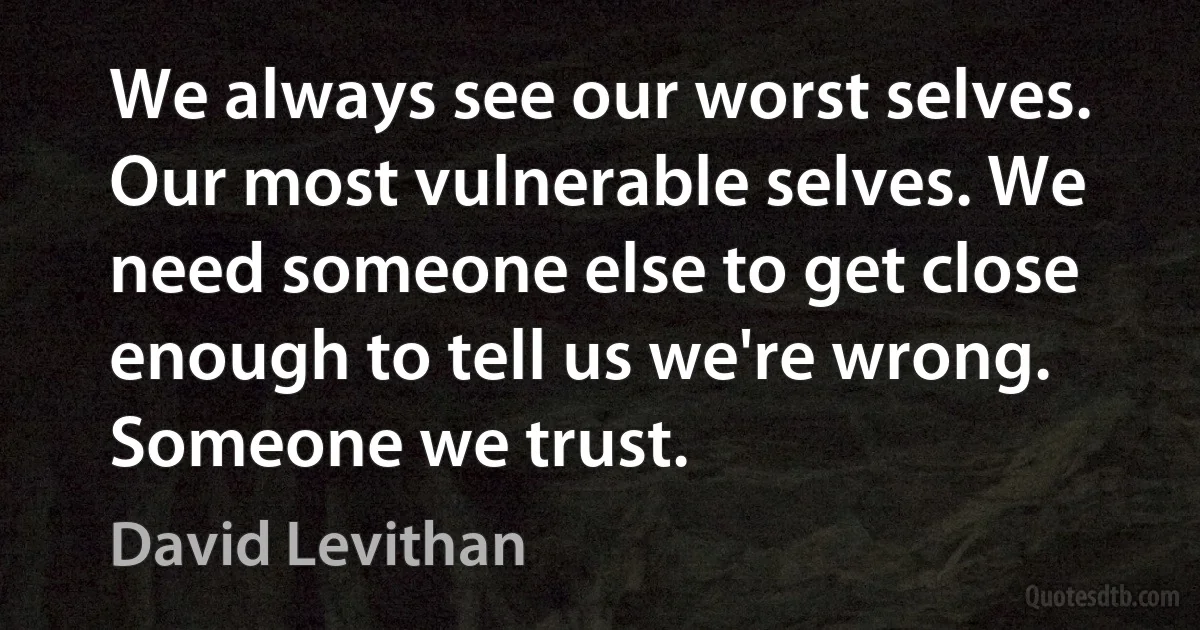 We always see our worst selves. Our most vulnerable selves. We need someone else to get close enough to tell us we're wrong. Someone we trust. (David Levithan)