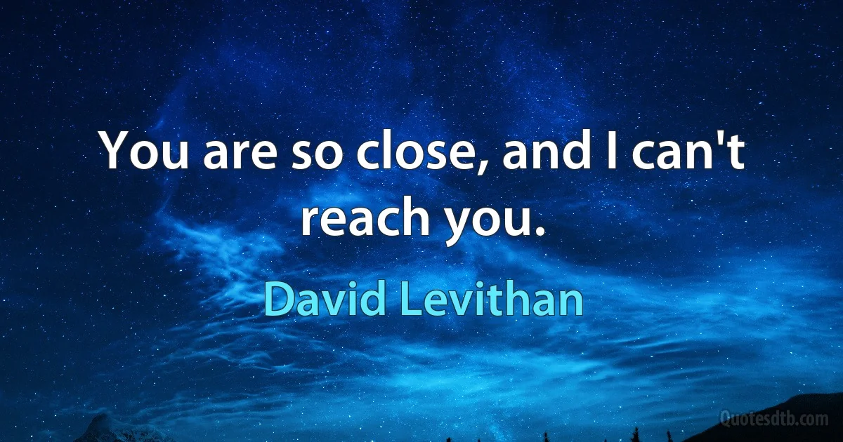 You are so close, and I can't reach you. (David Levithan)