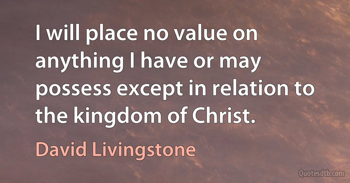 I will place no value on anything I have or may possess except in relation to the kingdom of Christ. (David Livingstone)