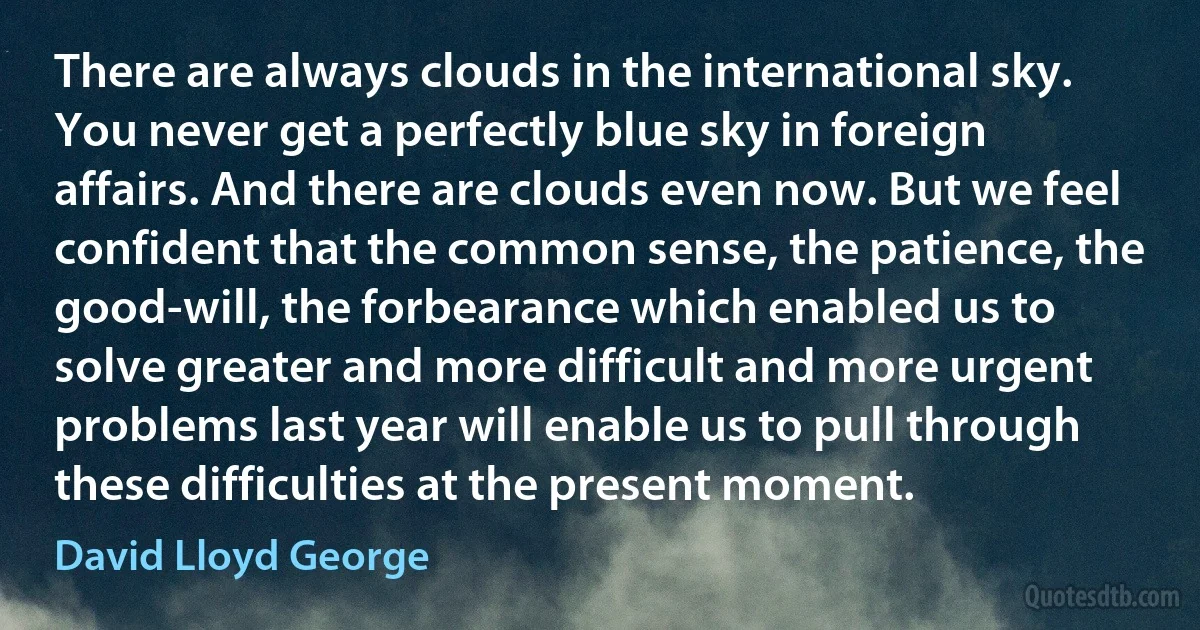 There are always clouds in the international sky. You never get a perfectly blue sky in foreign affairs. And there are clouds even now. But we feel confident that the common sense, the patience, the good-will, the forbearance which enabled us to solve greater and more difficult and more urgent problems last year will enable us to pull through these difficulties at the present moment. (David Lloyd George)