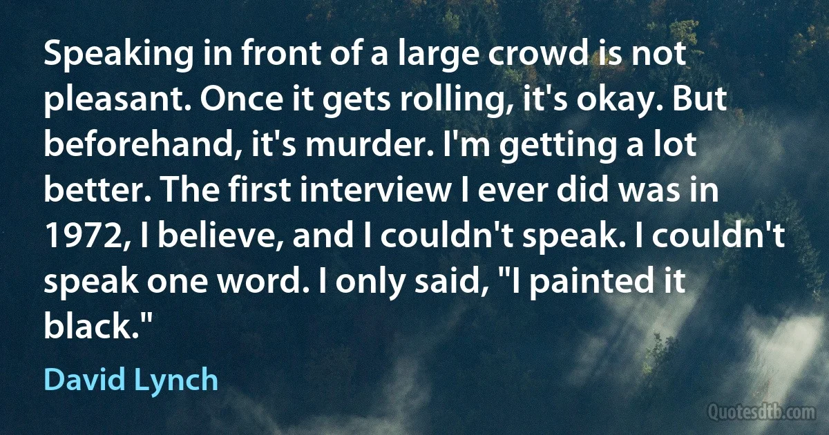 Speaking in front of a large crowd is not pleasant. Once it gets rolling, it's okay. But beforehand, it's murder. I'm getting a lot better. The first interview I ever did was in 1972, I believe, and I couldn't speak. I couldn't speak one word. I only said, "I painted it black." (David Lynch)