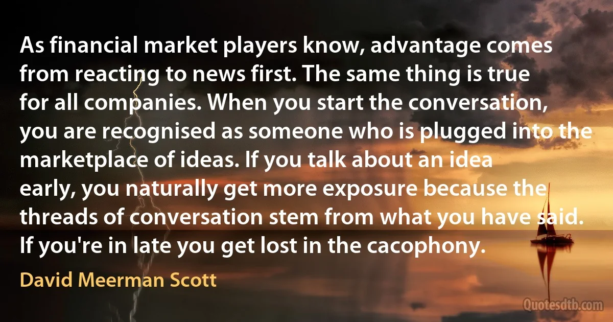 As financial market players know, advantage comes from reacting to news first. The same thing is true for all companies. When you start the conversation, you are recognised as someone who is plugged into the marketplace of ideas. If you talk about an idea early, you naturally get more exposure because the threads of conversation stem from what you have said. If you're in late you get lost in the cacophony. (David Meerman Scott)