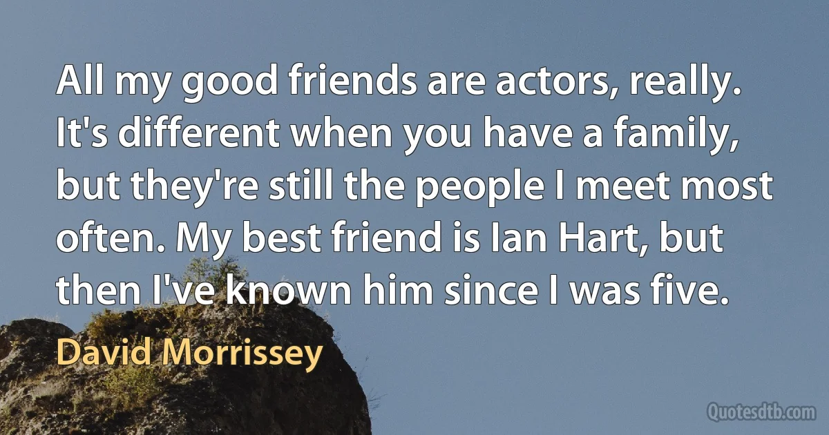 All my good friends are actors, really. It's different when you have a family, but they're still the people I meet most often. My best friend is Ian Hart, but then I've known him since I was five. (David Morrissey)