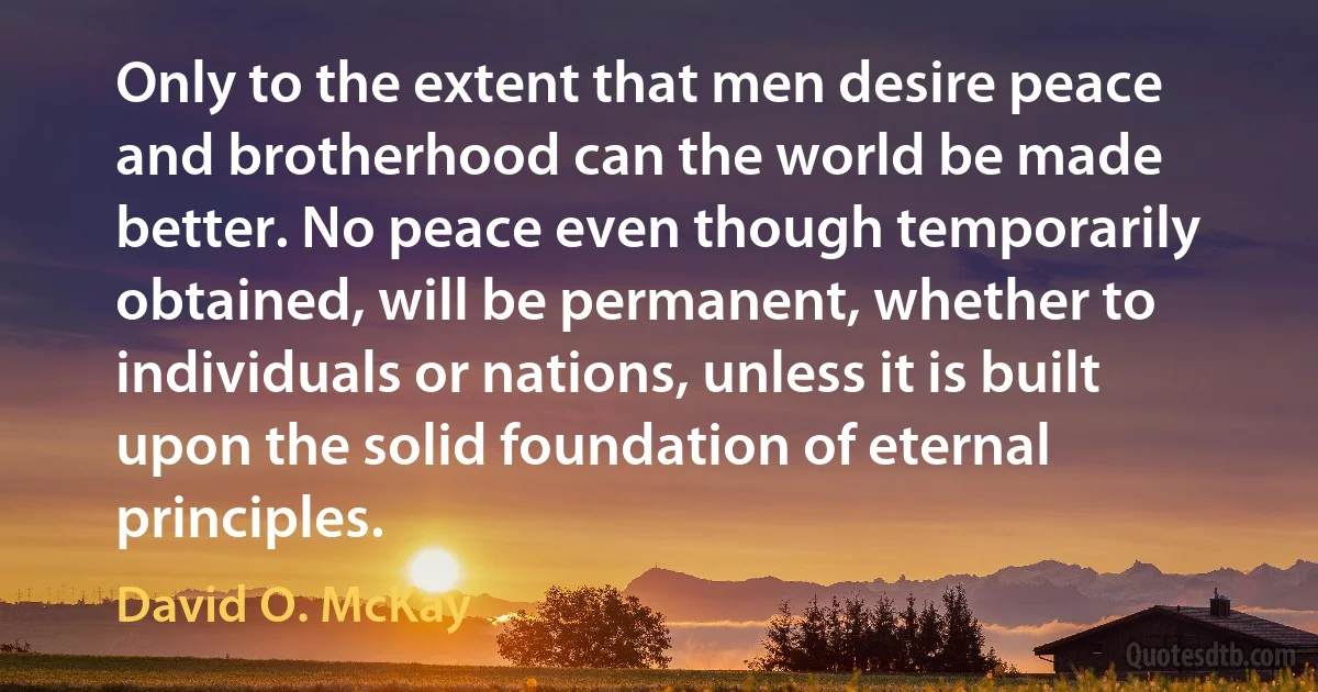 Only to the extent that men desire peace and brotherhood can the world be made better. No peace even though temporarily obtained, will be permanent, whether to individuals or nations, unless it is built upon the solid foundation of eternal principles. (David O. McKay)