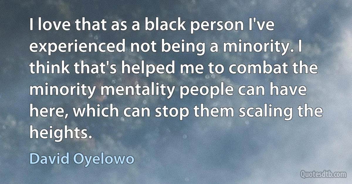 I love that as a black person I've experienced not being a minority. I think that's helped me to combat the minority mentality people can have here, which can stop them scaling the heights. (David Oyelowo)