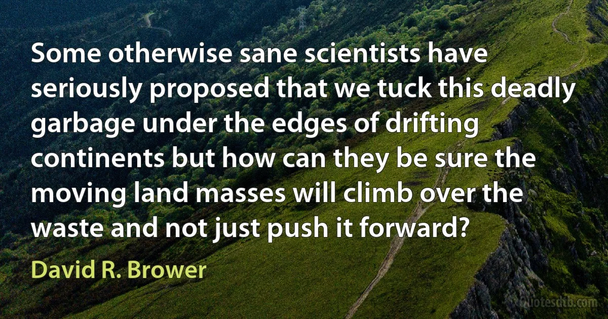 Some otherwise sane scientists have seriously proposed that we tuck this deadly garbage under the edges of drifting continents but how can they be sure the moving land masses will climb over the waste and not just push it forward? (David R. Brower)