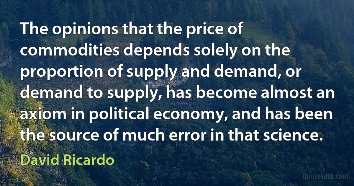 The opinions that the price of commodities depends solely on the proportion of supply and demand, or demand to supply, has become almost an axiom in political economy, and has been the source of much error in that science. (David Ricardo)