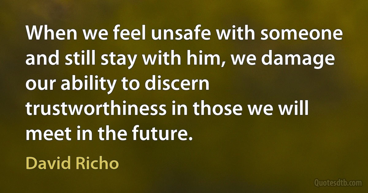 When we feel unsafe with someone and still stay with him, we damage our ability to discern trustworthiness in those we will meet in the future. (David Richo)