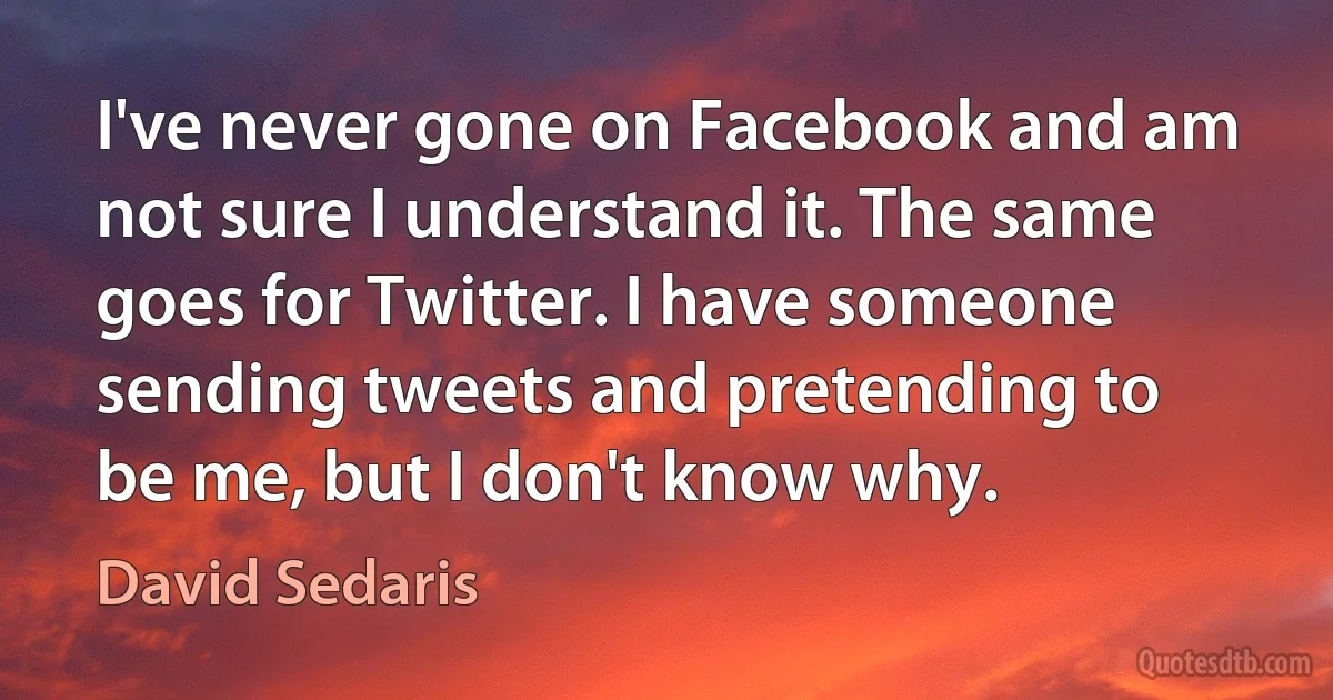 I've never gone on Facebook and am not sure I understand it. The same goes for Twitter. I have someone sending tweets and pretending to be me, but I don't know why. (David Sedaris)