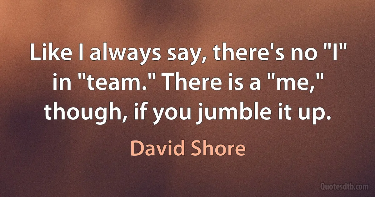 Like I always say, there's no "I" in "team." There is a "me," though, if you jumble it up. (David Shore)