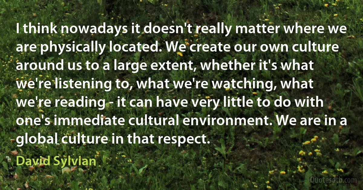 I think nowadays it doesn't really matter where we are physically located. We create our own culture around us to a large extent, whether it's what we're listening to, what we're watching, what we're reading - it can have very little to do with one's immediate cultural environment. We are in a global culture in that respect. (David Sylvian)