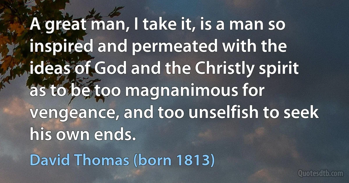 A great man, I take it, is a man so inspired and permeated with the ideas of God and the Christly spirit as to be too magnanimous for vengeance, and too unselfish to seek his own ends. (David Thomas (born 1813))