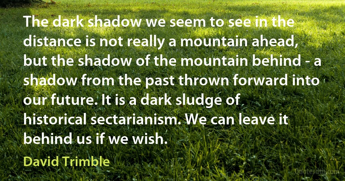 The dark shadow we seem to see in the distance is not really a mountain ahead, but the shadow of the mountain behind - a shadow from the past thrown forward into our future. It is a dark sludge of historical sectarianism. We can leave it behind us if we wish. (David Trimble)