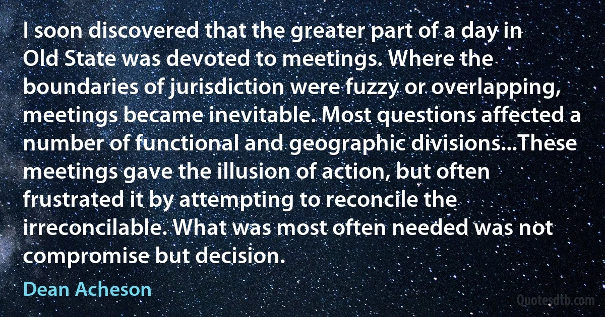 I soon discovered that the greater part of a day in Old State was devoted to meetings. Where the boundaries of jurisdiction were fuzzy or overlapping, meetings became inevitable. Most questions affected a number of functional and geographic divisions...These meetings gave the illusion of action, but often frustrated it by attempting to reconcile the irreconcilable. What was most often needed was not compromise but decision. (Dean Acheson)