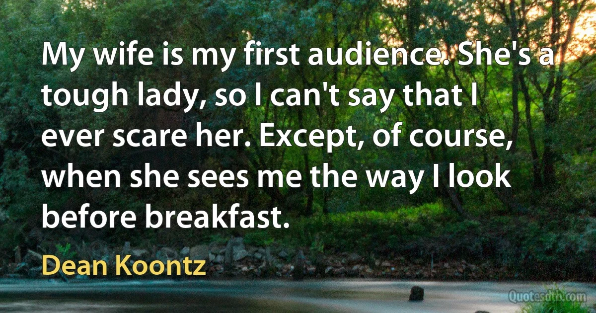 My wife is my first audience. She's a tough lady, so I can't say that I ever scare her. Except, of course, when she sees me the way I look before breakfast. (Dean Koontz)