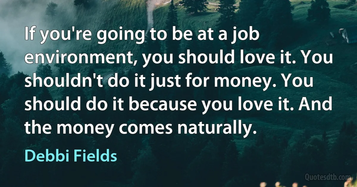 If you're going to be at a job environment, you should love it. You shouldn't do it just for money. You should do it because you love it. And the money comes naturally. (Debbi Fields)