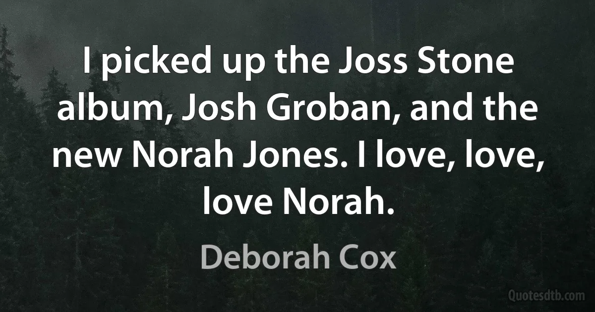 I picked up the Joss Stone album, Josh Groban, and the new Norah Jones. I love, love, love Norah. (Deborah Cox)