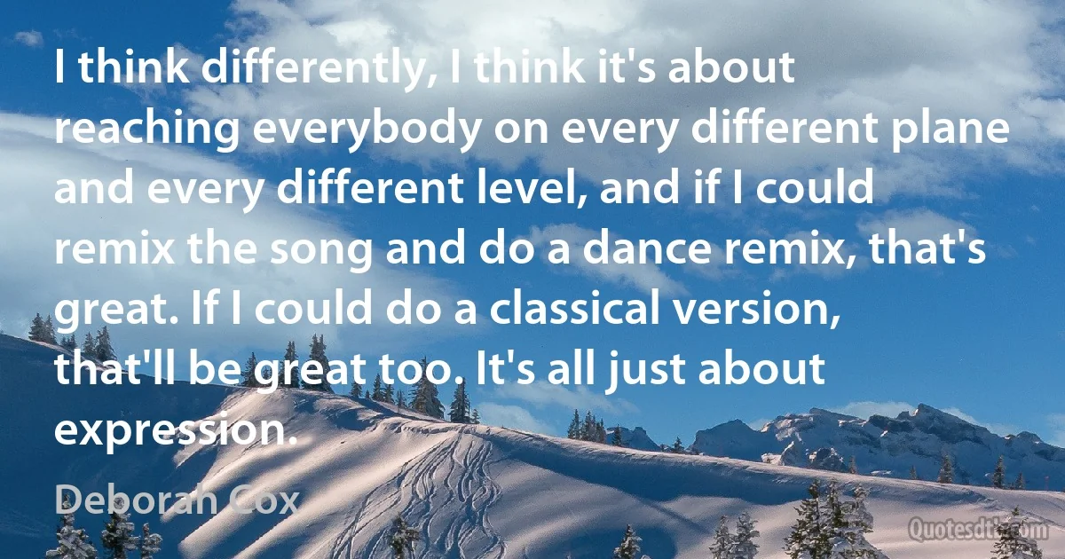 I think differently, I think it's about reaching everybody on every different plane and every different level, and if I could remix the song and do a dance remix, that's great. If I could do a classical version, that'll be great too. It's all just about expression. (Deborah Cox)