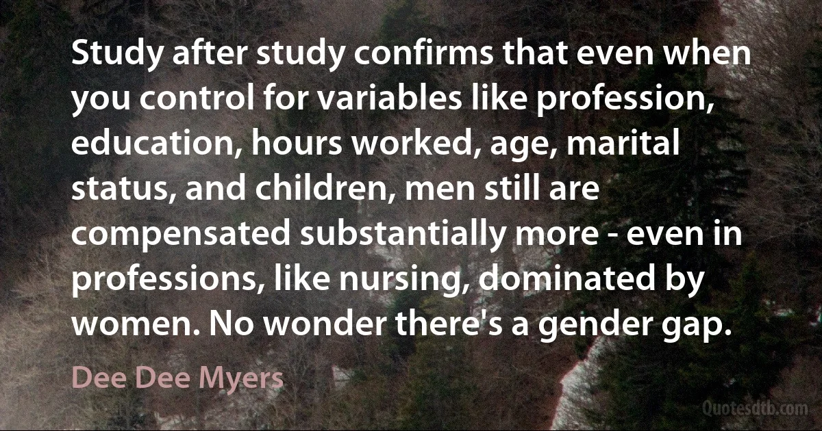 Study after study confirms that even when you control for variables like profession, education, hours worked, age, marital status, and children, men still are compensated substantially more - even in professions, like nursing, dominated by women. No wonder there's a gender gap. (Dee Dee Myers)