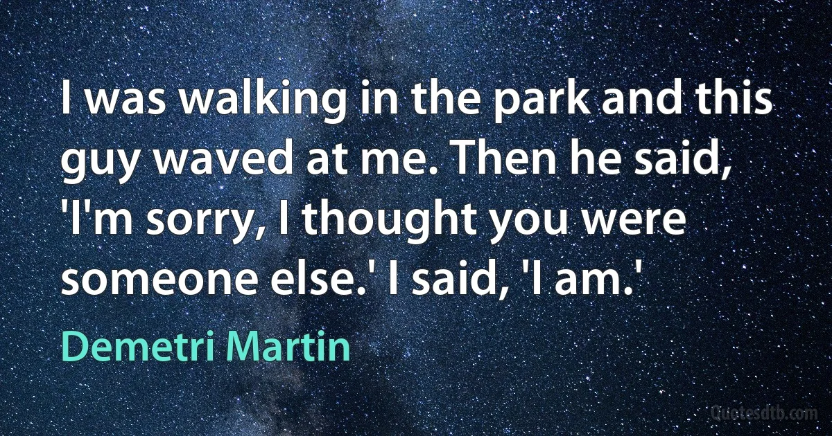 I was walking in the park and this guy waved at me. Then he said, 'I'm sorry, I thought you were someone else.' I said, 'I am.' (Demetri Martin)