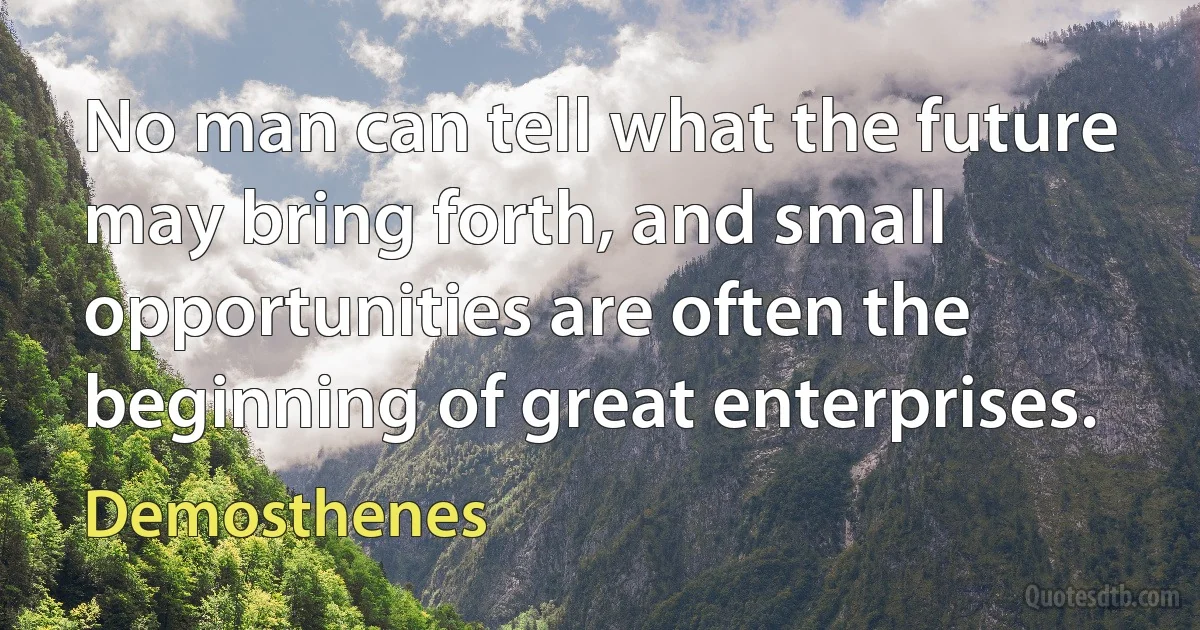 No man can tell what the future may bring forth, and small opportunities are often the beginning of great enterprises. (Demosthenes)