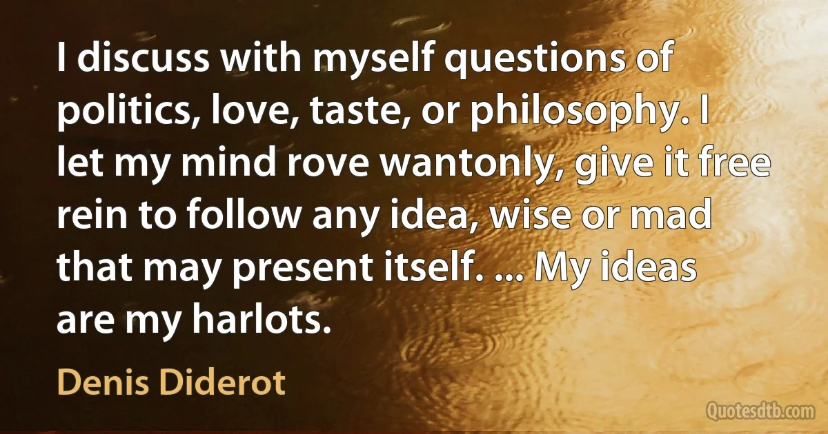 I discuss with myself questions of politics, love, taste, or philosophy. I let my mind rove wantonly, give it free rein to follow any idea, wise or mad that may present itself. ... My ideas are my harlots. (Denis Diderot)