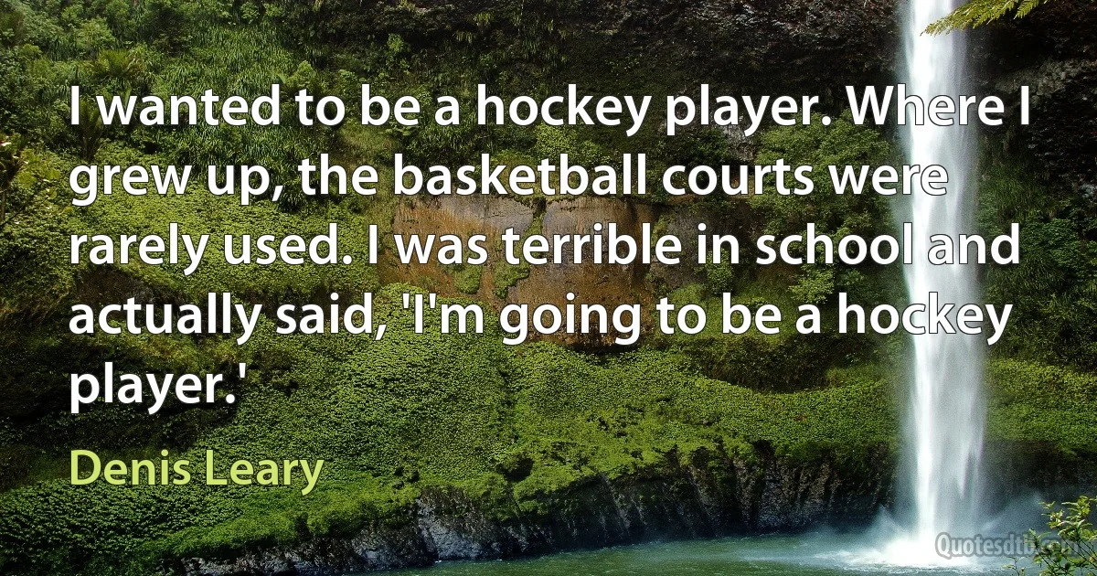 I wanted to be a hockey player. Where I grew up, the basketball courts were rarely used. I was terrible in school and actually said, 'I'm going to be a hockey player.' (Denis Leary)