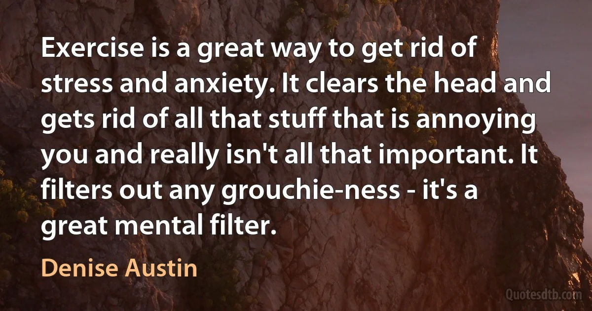 Exercise is a great way to get rid of stress and anxiety. It clears the head and gets rid of all that stuff that is annoying you and really isn't all that important. It filters out any grouchie-ness - it's a great mental filter. (Denise Austin)