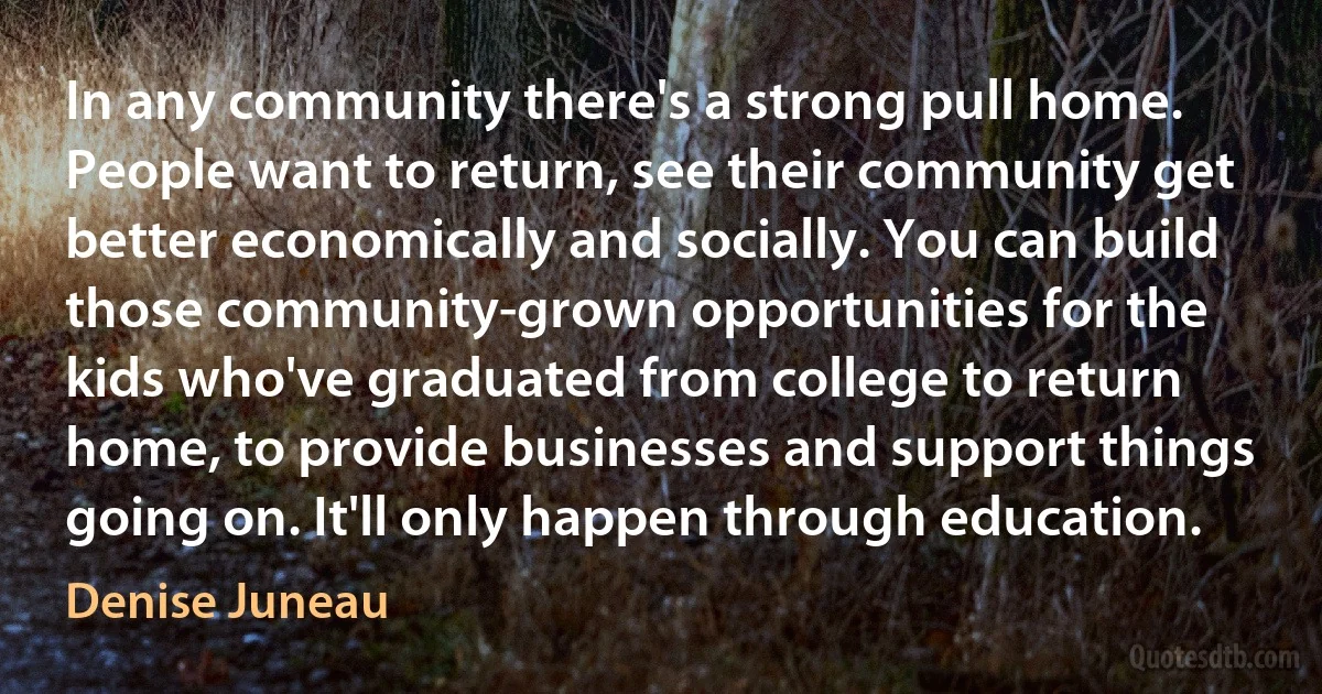 In any community there's a strong pull home. People want to return, see their community get better economically and socially. You can build those community-grown opportunities for the kids who've graduated from college to return home, to provide businesses and support things going on. It'll only happen through education. (Denise Juneau)