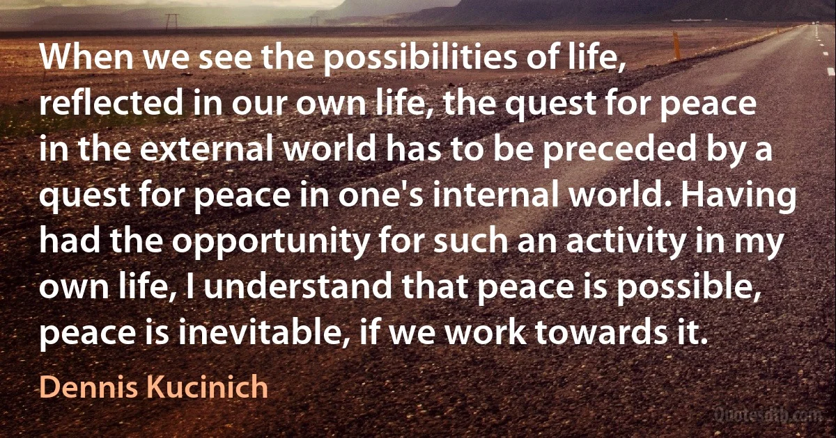 When we see the possibilities of life, reflected in our own life, the quest for peace in the external world has to be preceded by a quest for peace in one's internal world. Having had the opportunity for such an activity in my own life, I understand that peace is possible, peace is inevitable, if we work towards it. (Dennis Kucinich)