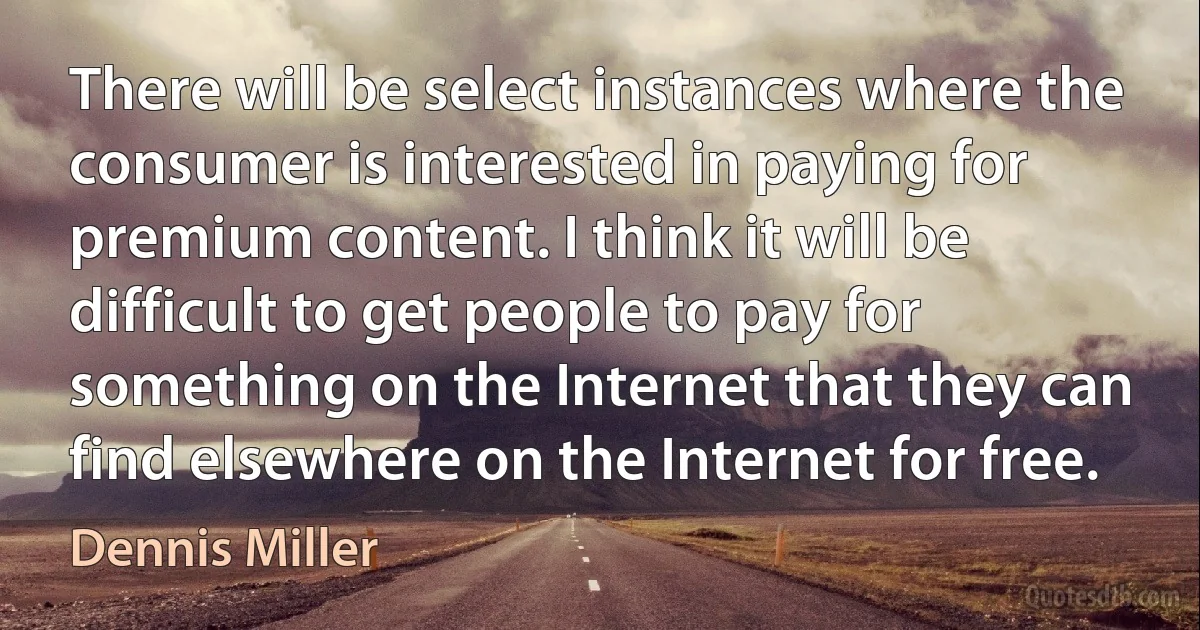 There will be select instances where the consumer is interested in paying for premium content. I think it will be difficult to get people to pay for something on the Internet that they can find elsewhere on the Internet for free. (Dennis Miller)