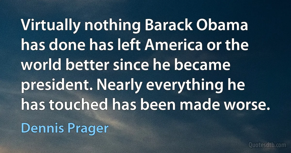 Virtually nothing Barack Obama has done has left America or the world better since he became president. Nearly everything he has touched has been made worse. (Dennis Prager)