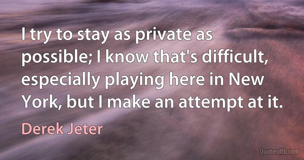 I try to stay as private as possible; I know that's difficult, especially playing here in New York, but I make an attempt at it. (Derek Jeter)