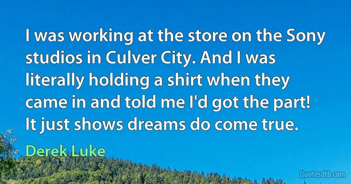 I was working at the store on the Sony studios in Culver City. And I was literally holding a shirt when they came in and told me I'd got the part! It just shows dreams do come true. (Derek Luke)