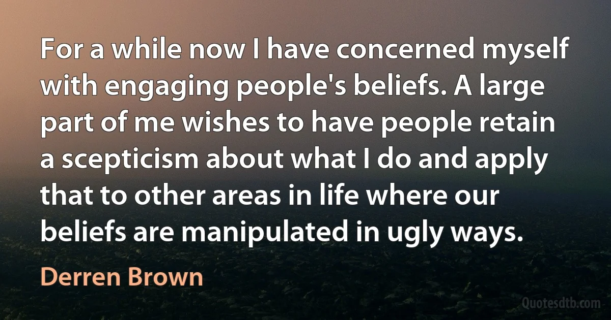 For a while now I have concerned myself with engaging people's beliefs. A large part of me wishes to have people retain a scepticism about what I do and apply that to other areas in life where our beliefs are manipulated in ugly ways. (Derren Brown)