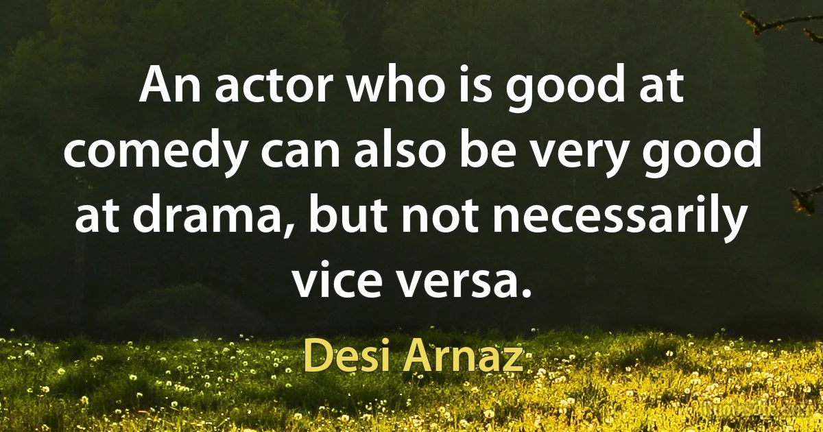 An actor who is good at comedy can also be very good at drama, but not necessarily vice versa. (Desi Arnaz)