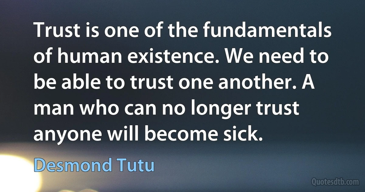 Trust is one of the fundamentals of human existence. We need to be able to trust one another. A man who can no longer trust anyone will become sick. (Desmond Tutu)