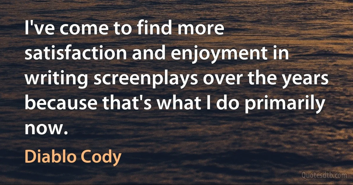 I've come to find more satisfaction and enjoyment in writing screenplays over the years because that's what I do primarily now. (Diablo Cody)