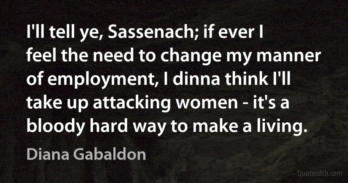 I'll tell ye, Sassenach; if ever I feel the need to change my manner of employment, I dinna think I'll take up attacking women - it's a bloody hard way to make a living. (Diana Gabaldon)