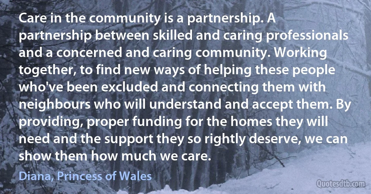 Care in the community is a partnership. A partnership between skilled and caring professionals and a concerned and caring community. Working together, to find new ways of helping these people who've been excluded and connecting them with neighbours who will understand and accept them. By providing, proper funding for the homes they will need and the support they so rightly deserve, we can show them how much we care. (Diana, Princess of Wales)