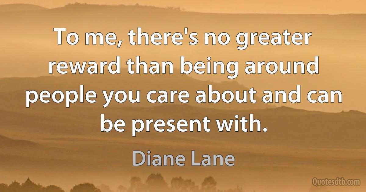 To me, there's no greater reward than being around people you care about and can be present with. (Diane Lane)