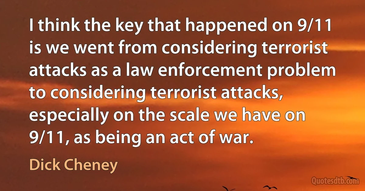 I think the key that happened on 9/11 is we went from considering terrorist attacks as a law enforcement problem to considering terrorist attacks, especially on the scale we have on 9/11, as being an act of war. (Dick Cheney)