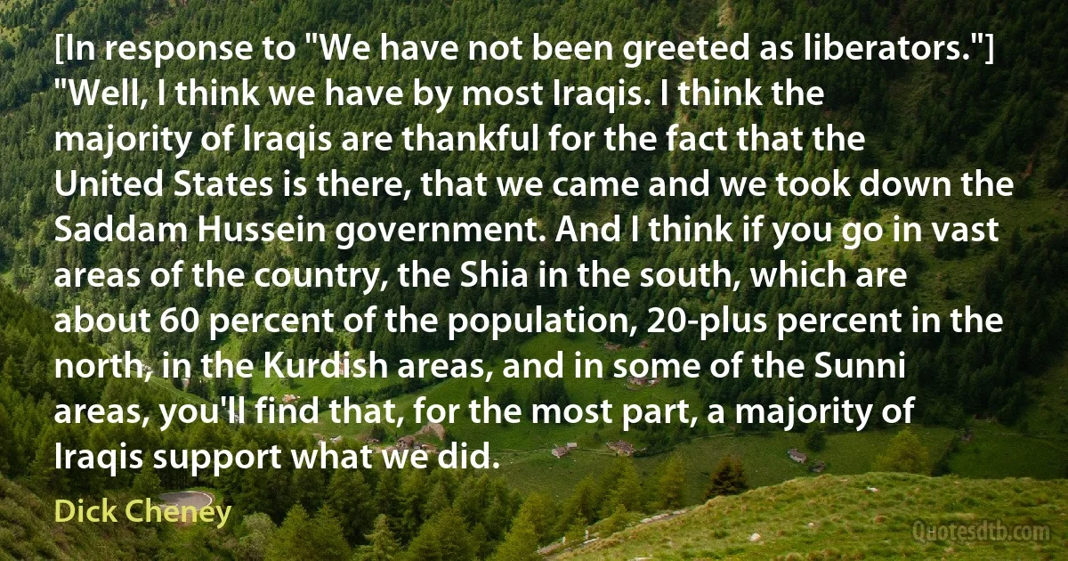 [In response to "We have not been greeted as liberators."] "Well, I think we have by most Iraqis. I think the majority of Iraqis are thankful for the fact that the United States is there, that we came and we took down the Saddam Hussein government. And I think if you go in vast areas of the country, the Shia in the south, which are about 60 percent of the population, 20-plus percent in the north, in the Kurdish areas, and in some of the Sunni areas, you'll find that, for the most part, a majority of Iraqis support what we did. (Dick Cheney)