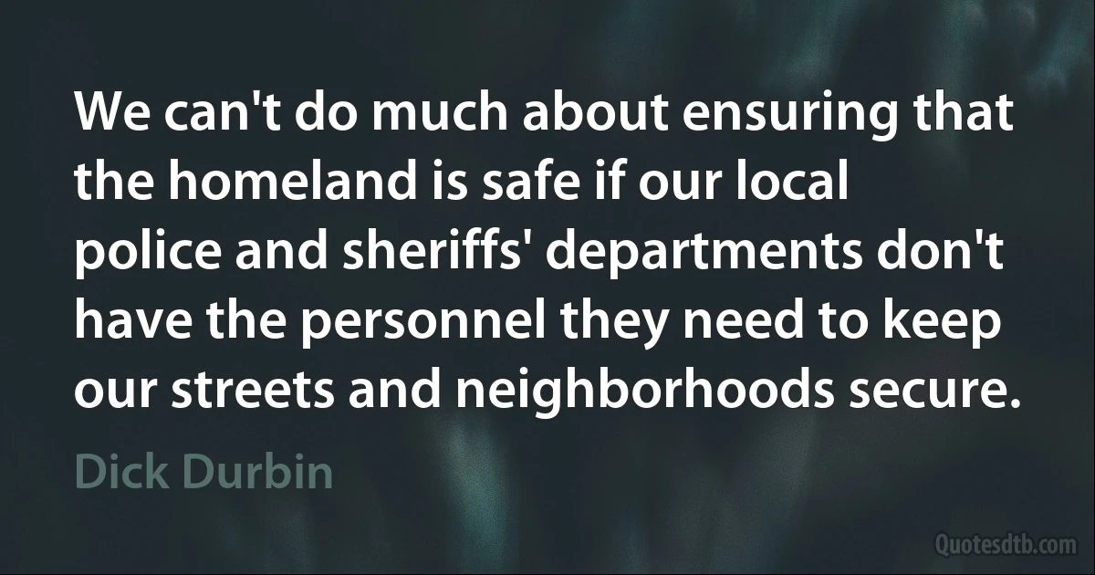 We can't do much about ensuring that the homeland is safe if our local police and sheriffs' departments don't have the personnel they need to keep our streets and neighborhoods secure. (Dick Durbin)