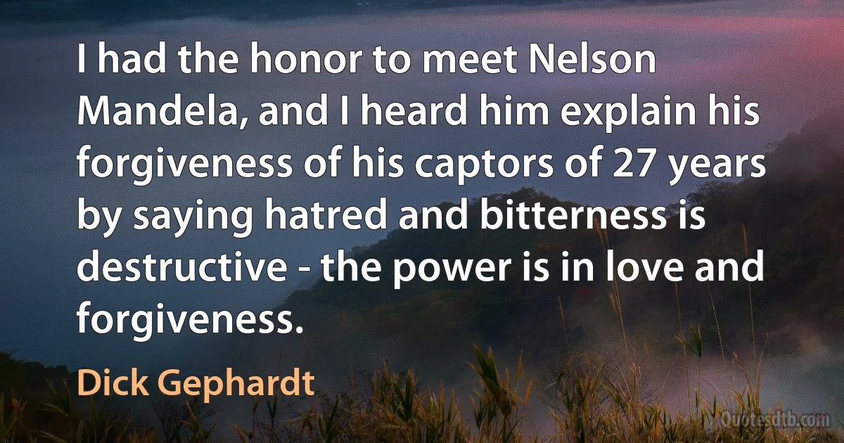 I had the honor to meet Nelson Mandela, and I heard him explain his forgiveness of his captors of 27 years by saying hatred and bitterness is destructive - the power is in love and forgiveness. (Dick Gephardt)