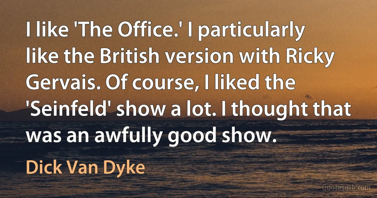 I like 'The Office.' I particularly like the British version with Ricky Gervais. Of course, I liked the 'Seinfeld' show a lot. I thought that was an awfully good show. (Dick Van Dyke)