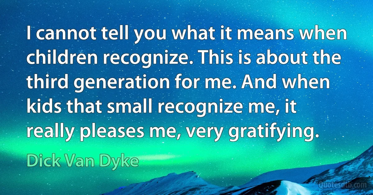 I cannot tell you what it means when children recognize. This is about the third generation for me. And when kids that small recognize me, it really pleases me, very gratifying. (Dick Van Dyke)