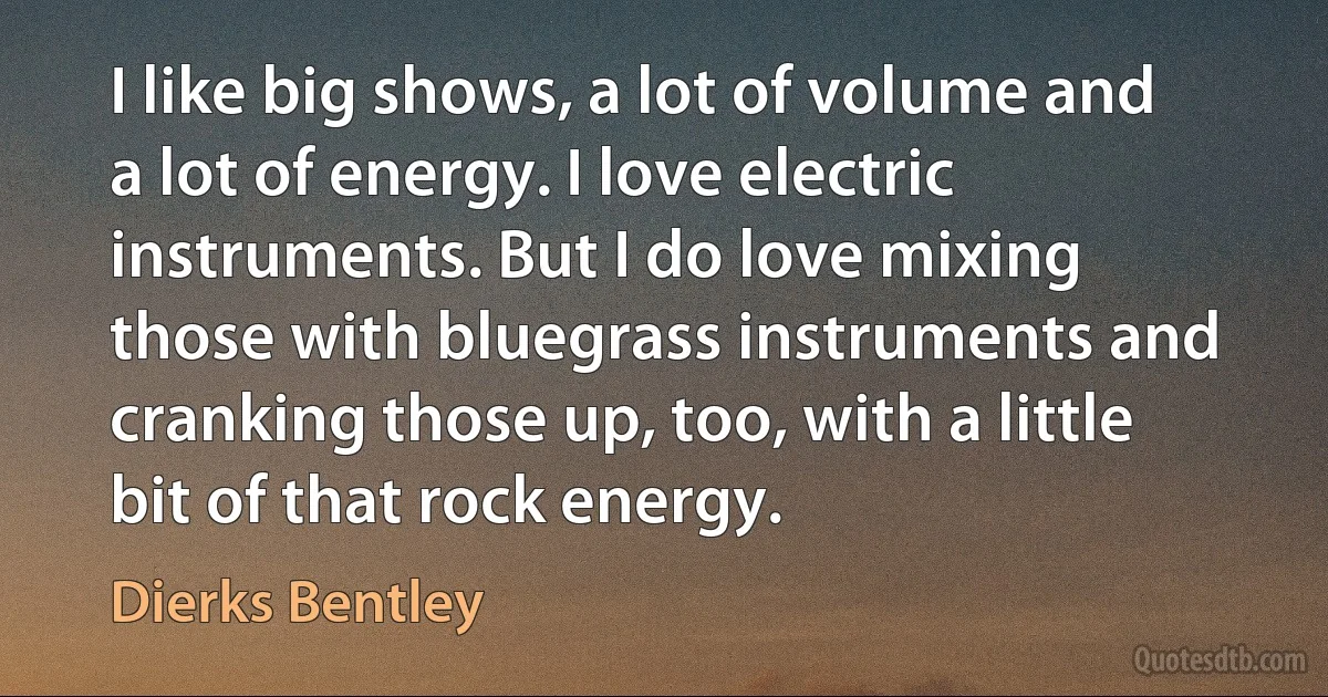 I like big shows, a lot of volume and a lot of energy. I love electric instruments. But I do love mixing those with bluegrass instruments and cranking those up, too, with a little bit of that rock energy. (Dierks Bentley)