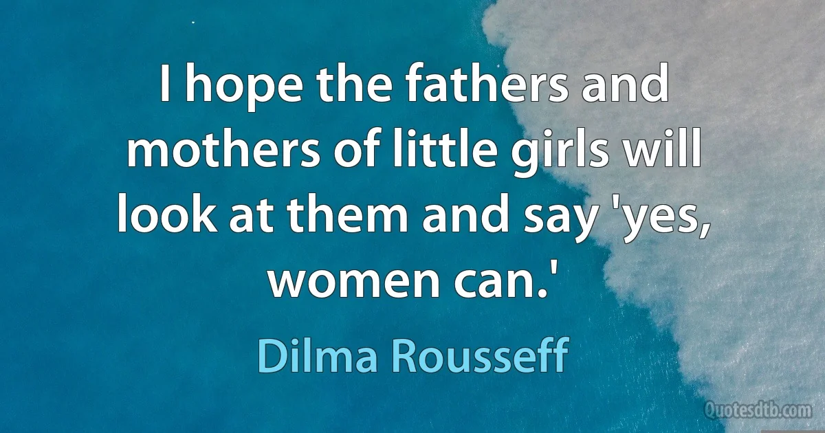 I hope the fathers and mothers of little girls will look at them and say 'yes, women can.' (Dilma Rousseff)